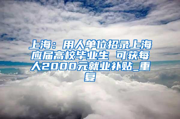 上海：用人单位招录上海应届高校毕业生 可获每人2000元就业补贴_重复