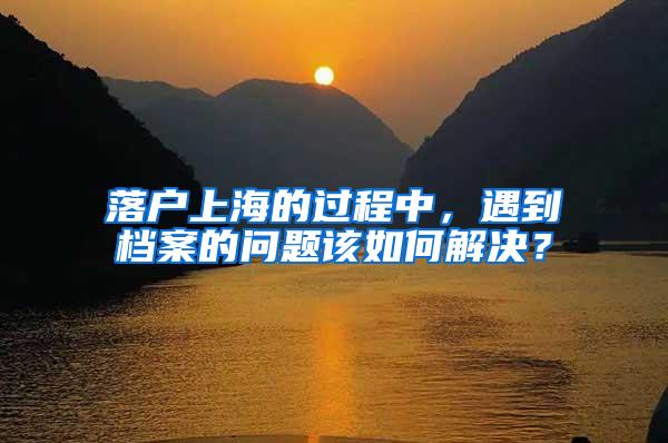 落户上海的过程中，遇到档案的问题该如何解决？