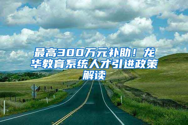 最高300万元补助！龙华教育系统人才引进政策解读