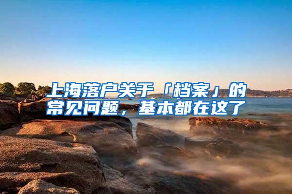 上海落户关于「档案」的常见问题，基本都在这了