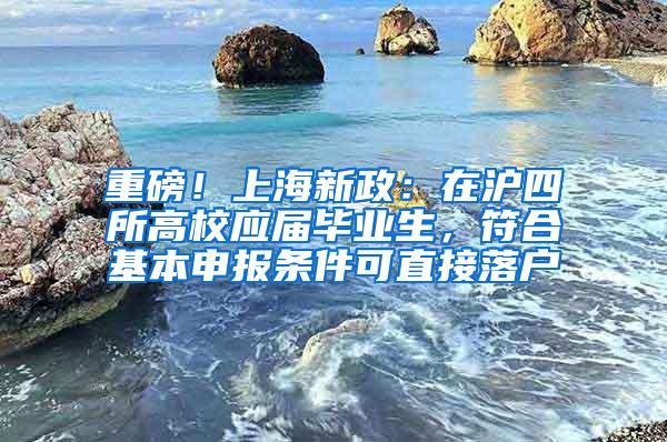 重磅！上海新政：在沪四所高校应届毕业生，符合基本申报条件可直接落户