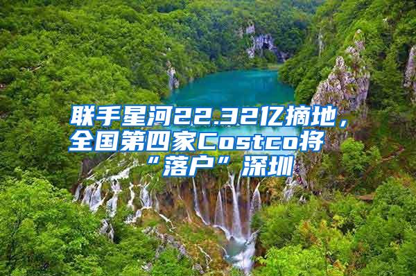 联手星河22.32亿摘地，全国第四家Costco将“落户”深圳