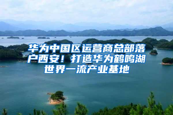 华为中国区运营商总部落户西安！打造华为鹤鸣湖世界一流产业基地