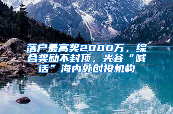 落户最高奖2000万，综合奖励不封顶，光谷“喊话”海内外创投机构