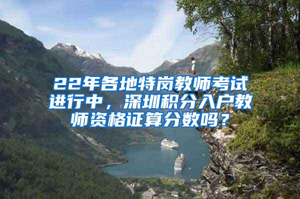 22年各地特岗教师考试进行中，深圳积分入户教师资格证算分数吗？