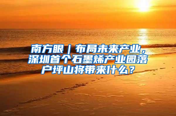 南方眼｜布局未来产业，深圳首个石墨烯产业园落户坪山将带来什么？