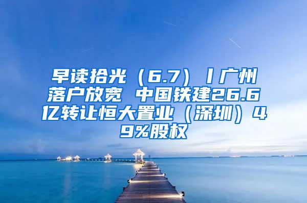 早读拾光（6.7）丨广州落户放宽 中国铁建26.6亿转让恒大置业（深圳）49%股权