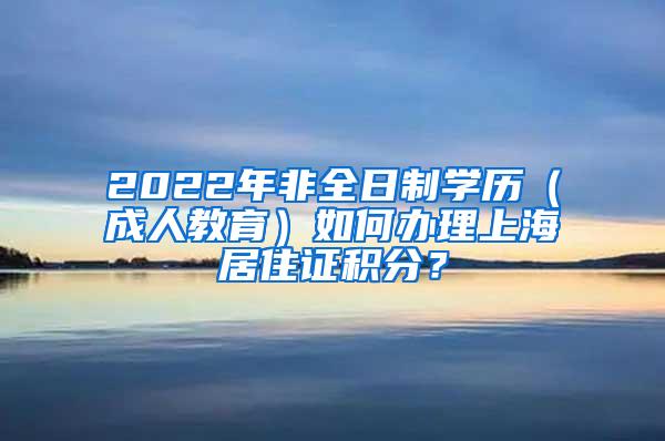 2022年非全日制学历（成人教育）如何办理上海居住证积分？
