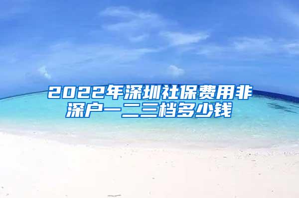 2022年深圳社保费用非深户一二三档多少钱