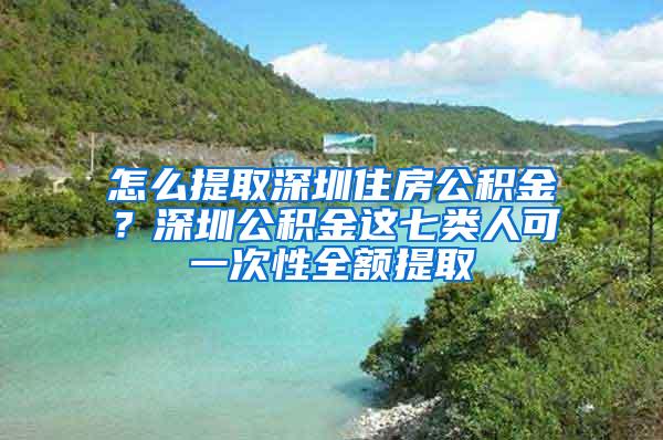 怎么提取深圳住房公积金？深圳公积金这七类人可一次性全额提取