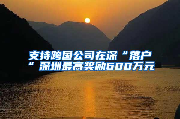 支持跨国公司在深“落户”深圳最高奖励600万元