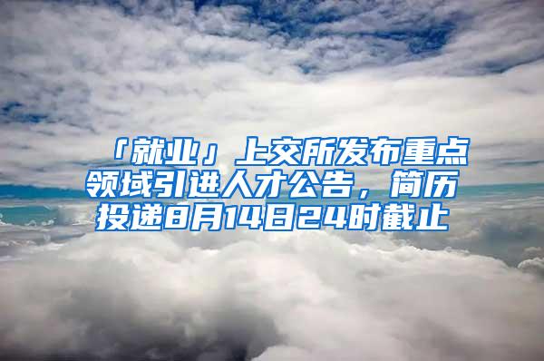 「就业」上交所发布重点领域引进人才公告，简历投递8月14日24时截止