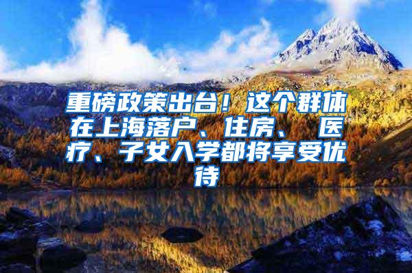 重磅政策出台！这个群体在上海落户、住房、 医疗、子女入学都将享受优待