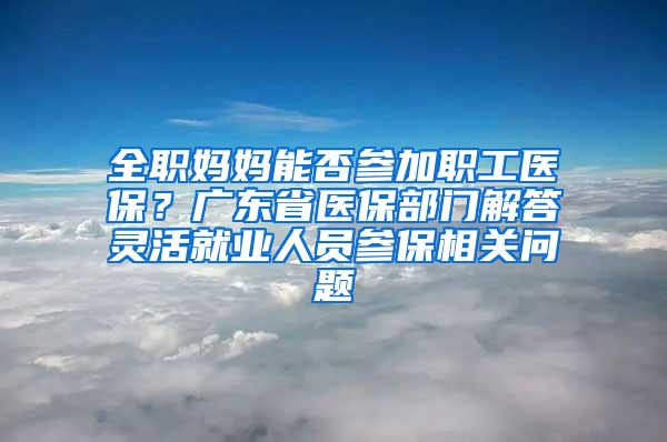 全职妈妈能否参加职工医保？广东省医保部门解答灵活就业人员参保相关问题