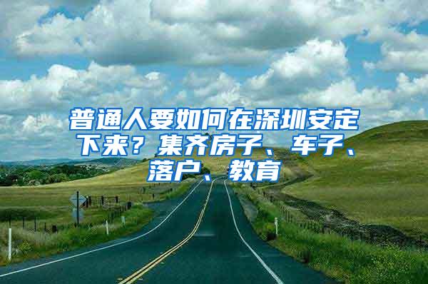 普通人要如何在深圳安定下来？集齐房子、车子、落户、教育