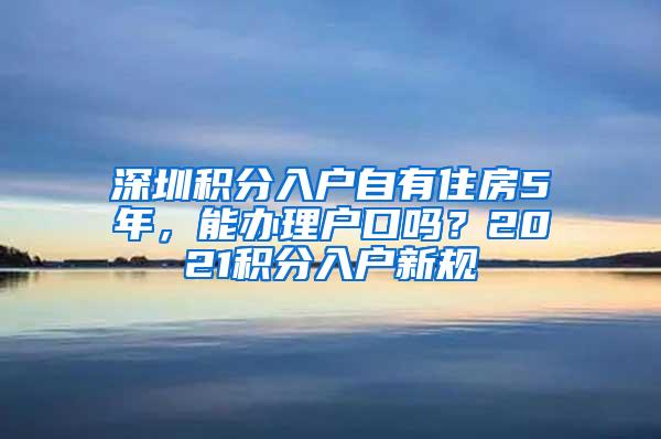 深圳积分入户自有住房5年，能办理户口吗？2021积分入户新规