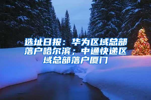 选址日报：华为区域总部落户哈尔滨；中通快递区域总部落户厦门