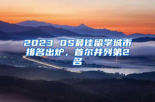 2023 QS最佳留学城市排名出炉，首尔并列第2名