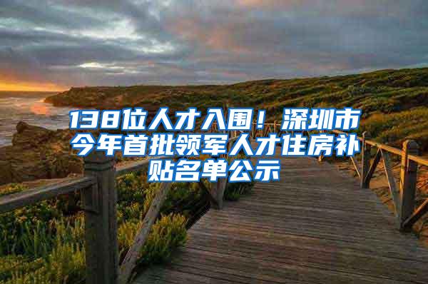 138位人才入围！深圳市今年首批领军人才住房补贴名单公示