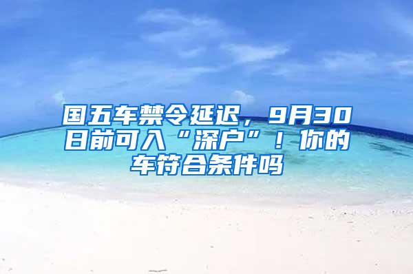 国五车禁令延迟，9月30日前可入“深户”！你的车符合条件吗