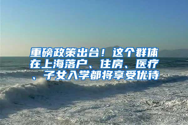 重磅政策出台！这个群体在上海落户、住房、医疗、子女入学都将享受优待