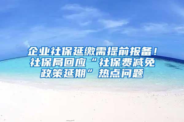 企业社保延缴需提前报备！社保局回应“社保费减免政策延期”热点问题