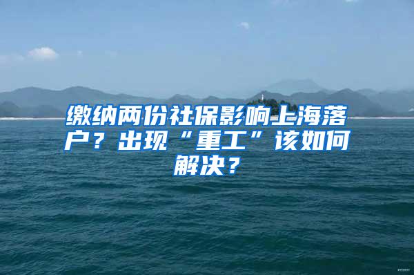 缴纳两份社保影响上海落户？出现“重工”该如何解决？