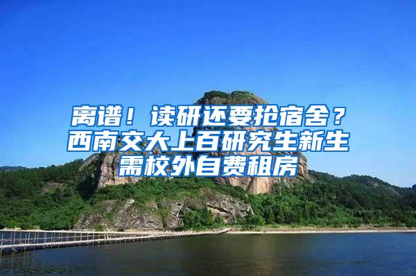 离谱！读研还要抢宿舍？西南交大上百研究生新生需校外自费租房