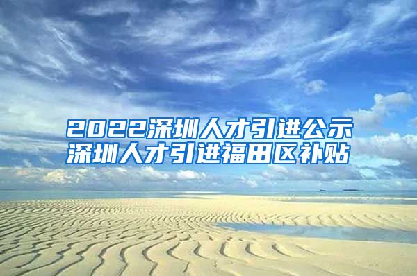 2022深圳人才引进公示深圳人才引进福田区补贴