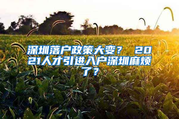 深圳落户政策大变？ 2021人才引进入户深圳麻烦了？