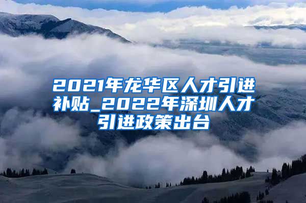 2021年龙华区人才引进补贴_2022年深圳人才引进政策出台