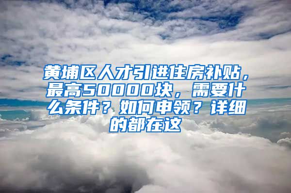 黄埔区人才引进住房补贴，最高50000块，需要什么条件？如何申领？详细的都在这