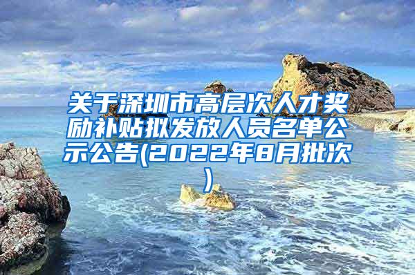 关于深圳市高层次人才奖励补贴拟发放人员名单公示公告(2022年8月批次)