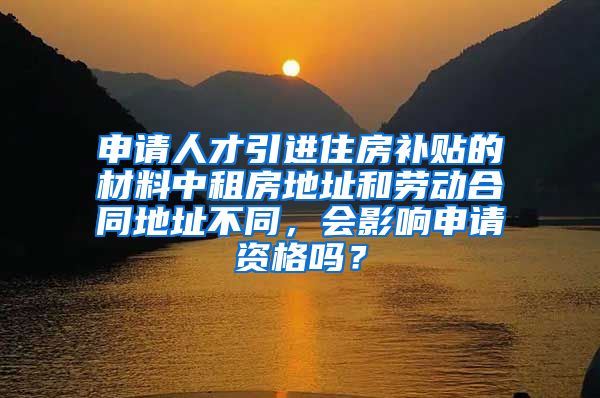 申请人才引进住房补贴的材料中租房地址和劳动合同地址不同，会影响申请资格吗？