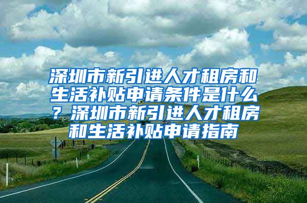 深圳市新引进人才租房和生活补贴申请条件是什么？深圳市新引进人才租房和生活补贴申请指南