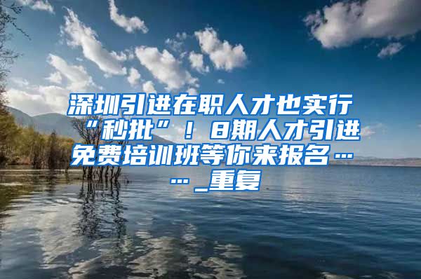 深圳引进在职人才也实行“秒批”！8期人才引进免费培训班等你来报名……_重复