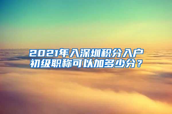 2021年入深圳积分入户初级职称可以加多少分？
