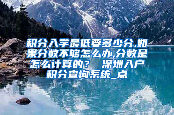 积分入学最低要多少分,如果分数不够怎么办,分数是怎么计算的？ 深圳入户积分查询系统_点