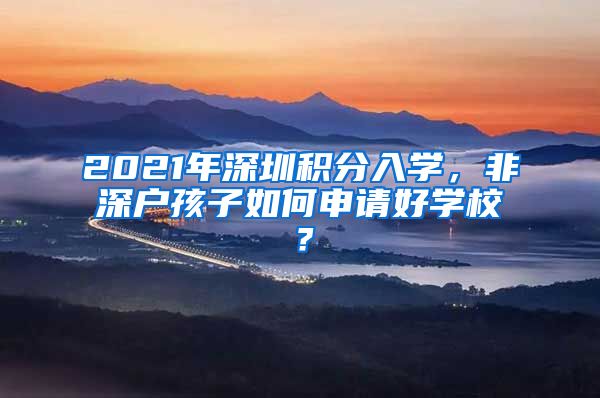 2021年深圳积分入学，非深户孩子如何申请好学校？