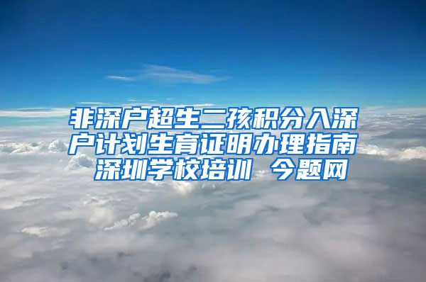 非深户超生二孩积分入深户计划生育证明办理指南 深圳学校培训 今题网