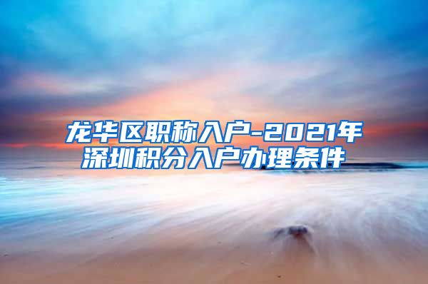 龙华区职称入户-2021年深圳积分入户办理条件