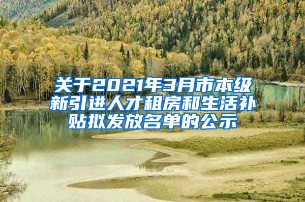 关于2021年3月市本级新引进人才租房和生活补贴拟发放名单的公示