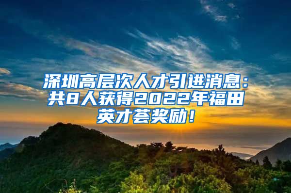 深圳高层次人才引进消息：共8人获得2022年福田英才荟奖励！