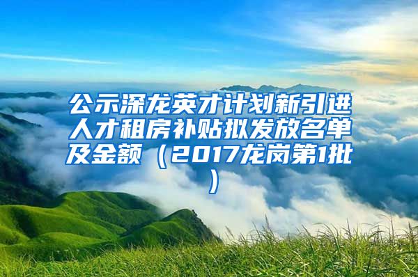 公示深龙英才计划新引进人才租房补贴拟发放名单及金额（2017龙岗第1批）