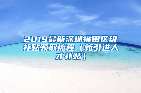 2019最新深圳福田区级补贴领取流程（新引进人才补贴）