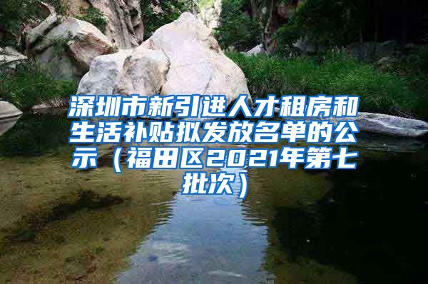 深圳市新引进人才租房和生活补贴拟发放名单的公示（福田区2021年第七批次）