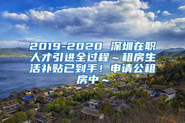 2019-2020 深圳在职人才引进全过程～租房生活补贴已到手！申请公租房中～