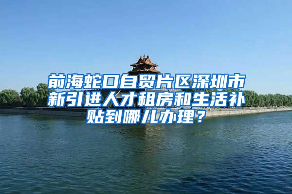 前海蛇口自贸片区深圳市新引进人才租房和生活补贴到哪儿办理？