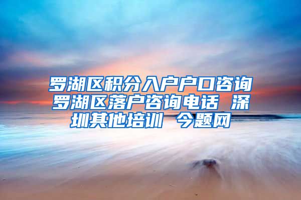 罗湖区积分入户户口咨询　罗湖区落户咨询电话 深圳其他培训 今题网