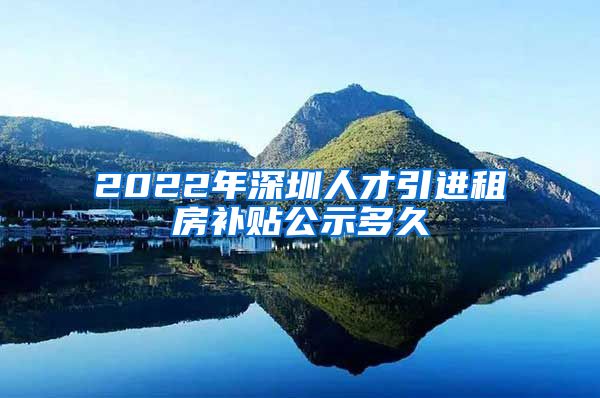 2022年深圳人才引进租房补贴公示多久